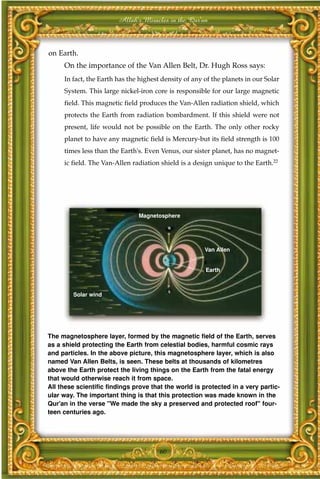 Allah's Miracles in the Qur'an



on Earth.
     On the importance of the Van Allen Belt, Dr. Hugh Ross says:
     In fact, the Earth has the highest density of any of the planets in our Solar
     System. This large nickel-iron core is responsible for our large magnetic
     field. This magnetic field produces the Van-Allen radiation shield, which
     protects the Earth from radiation bombardment. If this shield were not
     present, life would not be possible on the Earth. The only other rocky
     planet to have any magnetic field is Mercury-but its field strength is 100
     times less than the Earth's. Even Venus, our sister planet, has no magnet-
     ic field. The Van-Allen radiation shield is a design unique to the Earth.22




                               Magnetosphere




                                                       Van Allen


                                                       Earth



        Solar wind




The magnetosphere layer, formed by the magnetic field of the Earth, serves
as a shield protecting the Earth from celestial bodies, harmful cosmic rays
and particles. In the above picture, this magnetosphere layer, which is also
named Van Allen Belts, is seen. These belts at thousands of kilometres
above the Earth protect the living things on the Earth from the fatal energy
that would otherwise reach it from space.
All these scientific findings prove that the world is protected in a very partic-
ular way. The important thing is that this protection was made known in the
Qur'an in the verse "We made the sky a preserved and protected roof" four-
teen centuries ago.




                                       60
 