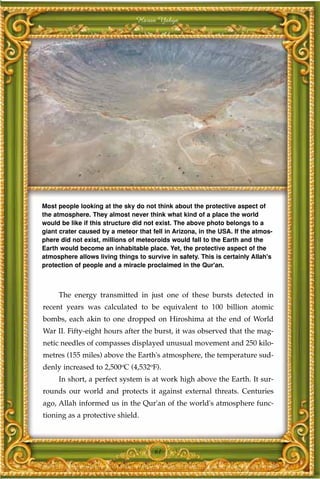 Harun Yahya




Most people looking at the sky do not think about the protective aspect of
the atmosphere. They almost never think what kind of a place the world
would be like if this structure did not exist. The above photo belongs to a
giant crater caused by a meteor that fell in Arizona, in the USA. If the atmos-
phere did not exist, millions of meteoroids would fall to the Earth and the
Earth would become an inhabitable place. Yet, the protective aspect of the
atmosphere allows living things to survive in safety. This is certainly Allah's
protection of people and a miracle proclaimed in the Qur'an.



     The energy transmitted in just one of these bursts detected in
recent years was calculated to be equivalent to 100 billion atomic
bombs, each akin to one dropped on Hiroshima at the end of World
War II. Fifty-eight hours after the burst, it was observed that the mag-
netic needles of compasses displayed unusual movement and 250 kilo-
metres (155 miles) above the Earth's atmosphere, the temperature sud-
denly increased to 2,500oC (4,532oF).
     In short, a perfect system is at work high above the Earth. It sur-
rounds our world and protects it against external threats. Centuries
ago, Allah informed us in the Qur'an of the world's atmosphere func-
tioning as a protective shield.



                                      61
 