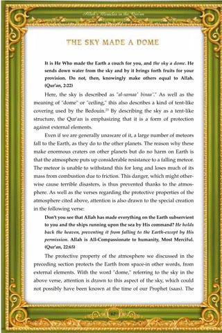 Allah's Miracles in the Qur'an




    It is He Who made the Earth a couch for you, and the sky a dome. He
    sends down water from the sky and by it brings forth fruits for your
    provision. Do not, then, knowingly make others equal to Allah.
    (Qur'an, 2:22)
    Here, the sky is described as "al-samaa' binaa'." As well as the
meaning of "dome" or "ceiling," this also describes a kind of tent-like
covering used by the Bedouin.23 By describing the sky as a tent-like
structure, the Qur'an is emphasizing that it is a form of protection
against external elements.
    Even if we are generally unaware of it, a large number of meteors
fall to the Earth, as they do to the other planets. The reason why these
make enormous craters on other planets but do no harm on Earth is
that the atmosphere puts up considerable resistance to a falling meteor.
The meteor is unable to withstand this for long and loses much of its
mass from combustion due to friction. This danger, which might other-
wise cause terrible disasters, is thus prevented thanks to the atmos-
phere. As well as the verses regarding the protective properties of the
atmosphere cited above, attention is also drawn to the special creation
in the following verse:
    Don't you see that Allah has made everything on the Earth subservient
    to you and the ships running upon the sea by His command? He holds
    back the heaven, preventing it from falling to the Earth-except by His
    permission. Allah is All-Compassionate to humanity, Most Merciful.
    (Qur'an, 22:65)
    The protective property of the atmosphere we discussed in the
preceding section protects the Earth from space-in other words, from
external elements. With the word "dome," referring to the sky in the
above verse, attention is drawn to this aspect of the sky, which could
not possibly have been known at the time of our Prophet (saas). The



                                   62
 