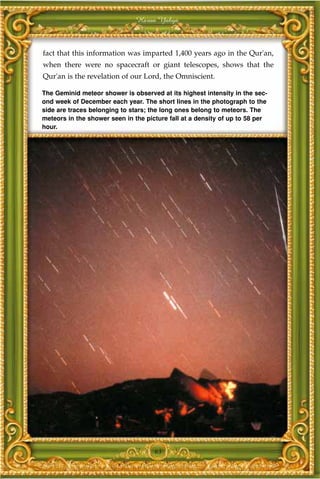 Harun Yahya



fact that this information was imparted 1,400 years ago in the Qur'an,
when there were no spacecraft or giant telescopes, shows that the
Qur'an is the revelation of our Lord, the Omniscient.

The Geminid meteor shower is observed at its highest intensity in the sec-
ond week of December each year. The short lines in the photograph to the
side are traces belonging to stars; the long ones belong to meteors. The
meteors in the shower seen in the picture fall at a density of up to 58 per
hour.




                                     63
 