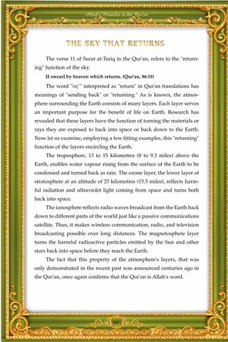 Allah's Miracles in the Qur'an




     The verse 11 of Surat at-Tariq in the Qur'an, refers to the "return-
ing" function of the sky.
     [I swear] by heaven which returns. (Qur'an, 86:11)

     The word "raj`" interpreted as "return" in Qur'an translations has
meanings of "sending back" or "returning." As is known, the atmos-
phere surrounding the Earth consists of many layers. Each layer serves
an important purpose for the benefit of life on Earth. Research has
revealed that these layers have the function of turning the materials or
rays they are exposed to back into space or back down to the Earth.
Now let us examine, employing a few fitting examples, this "returning"
function of the layers encircling the Earth.
     The troposphere, 13 to 15 kilometres (8 to 9.3 miles) above the
Earth, enables water vapour rising from the surface of the Earth to be
condensed and turned back as rain. The ozone layer, the lower layer of
stratosphere at an altitude of 25 kilometres (15.5 miles), reflects harm-
ful radiation and ultraviolet light coming from space and turns both
back into space.
     The ionosphere reflects radio waves broadcast from the Earth back
down to different parts of the world just like a passive communications
satellite. Thus, it makes wireless communication, radio, and television
broadcasting possible over long distances. The magnetosphere layer
turns the harmful radioactive particles emitted by the Sun and other
stars back into space before they reach the Earth.
     The fact that this property of the atmosphere's layers, that was
only demonstrated in the recent past was announced centuries ago in
the Qur'an, once again confirms that the Qur'an is Allah's word.




                                    64
 