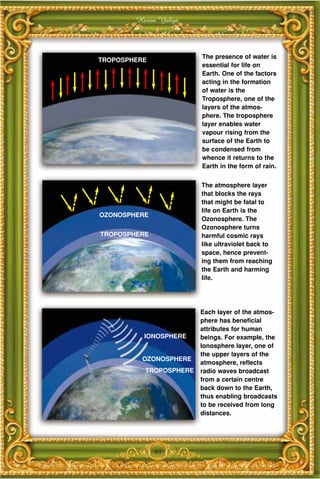 Harun Yahya



                        The presence of water is
TROPOSPHERE
                        essential for life on
                        Earth. One of the factors
                        acting in the formation
                        of water is the
                        Troposphere, one of the
                        layers of the atmos-
                        phere. The troposphere
                        layer enables water
                        vapour rising from the
                        surface of the Earth to
                        be condensed from
                        whence it returns to the
                        Earth in the form of rain.


                        The atmosphere layer
                        that blocks the rays
                        that might be fatal to
                        life on Earth is the
OZONOSPHERE
                        Ozonosphere. The
                        Ozonosphere turns
TROPOSPHERE             harmful cosmic rays
                        like ultraviolet back to
                        space, hence prevent-
                        ing them from reaching
                        the Earth and harming
                        life.




                        Each layer of the atmos-
                        phere has beneficial
                        attributes for human
          IONOSPHERE    beings. For example, the
                        Ionosphere layer, one of
                        the upper layers of the
          OZONOSPHERE
                        atmosphere, reflects
          TROPOSPHERE   radio waves broadcast
                        from a certain centre
                        back down to the Earth,
                        thus enabling broadcasts
                        to be received from long
                        distances.




              65
 