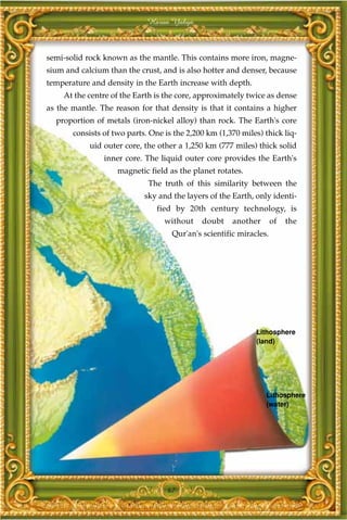 Harun Yahya



semi-solid rock known as the mantle. This contains more iron, magne-
sium and calcium than the crust, and is also hotter and denser, because
temperature and density in the Earth increase with depth.
    At the centre of the Earth is the core, approximately twice as dense
as the mantle. The reason for that density is that it contains a higher
  proportion of metals (iron-nickel alloy) than rock. The Earth's core
       consists of two parts. One is the 2,200 km (1,370 miles) thick liq-
            uid outer core, the other a 1,250 km (777 miles) thick solid
                inner core. The liquid outer core provides the Earth's
                    magnetic field as the planet rotates.
                             The truth of this similarity between the
                            sky and the layers of the Earth, only identi-
                                fied by 20th century technology, is
                                  without    doubt    another       of   the
                                    Qur'an's scientific miracles.




                                                             Lithosphere
                                                             (land)




                                                                Lithosphere
                                                                (water)




                                   67
 