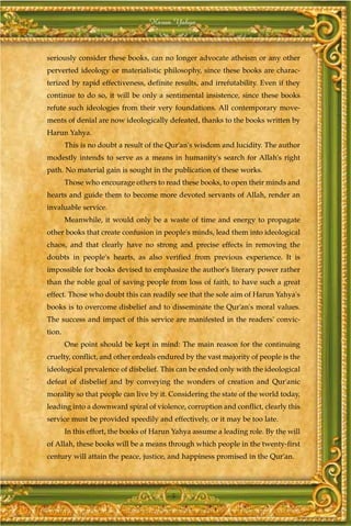 Harun Yahya



seriously consider these books, can no longer advocate atheism or any other
perverted ideology or materialistic philosophy, since these books are charac-
terized by rapid effectiveness, definite results, and irrefutability. Even if they
continue to do so, it will be only a sentimental insistence, since these books
refute such ideologies from their very foundations. All contemporary move-
ments of denial are now ideologically defeated, thanks to the books written by
Harun Yahya.
        This is no doubt a result of the Qur'an's wisdom and lucidity. The author
modestly intends to serve as a means in humanity's search for Allah's right
path. No material gain is sought in the publication of these works.
        Those who encourage others to read these books, to open their minds and
hearts and guide them to become more devoted servants of Allah, render an
invaluable service.
        Meanwhile, it would only be a waste of time and energy to propagate
other books that create confusion in people's minds, lead them into ideological
chaos, and that clearly have no strong and precise effects in removing the
doubts in people's hearts, as also verified from previous experience. It is
impossible for books devised to emphasize the author's literary power rather
than the noble goal of saving people from loss of faith, to have such a great
effect. Those who doubt this can readily see that the sole aim of Harun Yahya's
books is to overcome disbelief and to disseminate the Qur'an's moral values.
The success and impact of this service are manifested in the readers' convic-
tion.
        One point should be kept in mind: The main reason for the continuing
cruelty, conflict, and other ordeals endured by the vast majority of people is the
ideological prevalence of disbelief. This can be ended only with the ideological
defeat of disbelief and by conveying the wonders of creation and Qur'anic
morality so that people can live by it. Considering the state of the world today,
leading into a downward spiral of violence, corruption and conflict, clearly this
service must be provided speedily and effectively, or it may be too late.
        In this effort, the books of Harun Yahya assume a leading role. By the will
of Allah, these books will be a means through which people in the twenty-first
century will attain the peace, justice, and happiness promised in the Qur'an.




                                          5
 