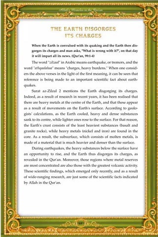 Allah's Miracles in the Qur'an




     When the Earth is convulsed with its quaking and the Earth then dis-
     gorges its charges and man asks, "What is wrong with it?", on that day
     it will impart all its news. (Qur'an, 99:1-4)
     The word "zilzaal" in Arabic means earthquake, or tremors, and the
word "athqaalahaa" means "charges, heavy burdens." When one consid-
ers the above verses in the light of the first meaning, it can be seen that
reference is being made to an important scientific fact about earth-
quakes.
     Surat az-Zilzal 2 mentions the Earth disgorging its charges.
Indeed, as a result of research in recent years, it has been realised that
there are heavy metals at the centre of the Earth, and that these appear
as a result of movements on the Earth's surface. According to geolo-
gists' calculations, as the Earth cooled, heavy and dense substances
sank to its centre, while lighter ones rose to the surface. For that reason,
the Earth's crust consists of the least heaviest substances (basalt and
granite rocks), while heavy metals (nickel and iron) are found in the
core. As a result, the subsurface, which consists of molten metals, is
made of a material that is much heavier and denser than the surface.
     During earthquakes, the heavy substances below the surface have
an opportunity to rise, and the Earth thus disgorges its charges, as
revealed in the Qur'an. Moreover, those regions where metal reserves
are most concentrated are also those with the greatest volcanic activity.
These scientific findings, which emerged only recently, and as a result
of wide-ranging research, are just some of the scientific facts indicated
by Allah in the Qur'an.




                                      68
 