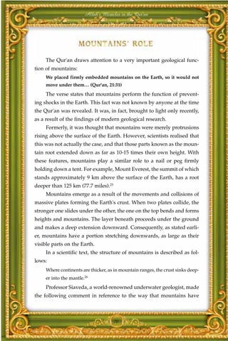 Allah's Miracles in the Qur'an




     The Qur'an draws attention to a very important geological func-
tion of mountains:
     We placed firmly embedded mountains on the Earth, so it would not
     move under them… (Qur'an, 21:31)
     The verse states that mountains perform the function of prevent-
ing shocks in the Earth. This fact was not known by anyone at the time
the Qur'an was revealed. It was, in fact, brought to light only recently,
as a result of the findings of modern geological research.
     Formerly, it was thought that mountains were merely protrusions
rising above the surface of the Earth. However, scientists realised that
this was not actually the case, and that those parts known as the moun-
tain root extended down as far as 10-15 times their own height. With
these features, mountains play a similar role to a nail or peg firmly
holding down a tent. For example, Mount Everest, the summit of which
stands approximately 9 km above the surface of the Earth, has a root
deeper than 125 km (77.7 miles).25
     Mountains emerge as a result of the movements and collisions of
massive plates forming the Earth's crust. When two plates collide, the
stronger one slides under the other, the one on the top bends and forms
heights and mountains. The layer beneath proceeds under the ground
and makes a deep extension downward. Consequently, as stated earli-
er, mountains have a portion stretching downwards, as large as their
visible parts on the Earth.
     In a scientific text, the structure of mountains is described as fol-
lows:
     Where continents are thicker, as in mountain ranges, the crust sinks deep-
     er into the mantle.26
     Professor Siaveda, a world-renowned underwater geologist, made
the following comment in reference to the way that mountains have



                                     70
 