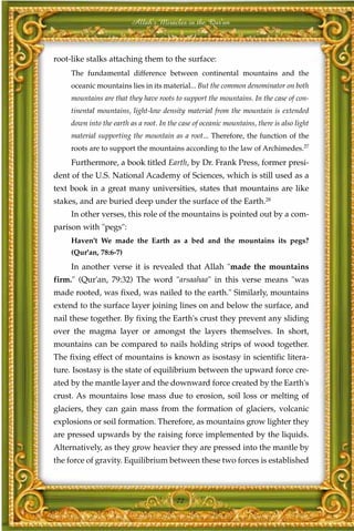 Allah's Miracles in the Qur'an



root-like stalks attaching them to the surface:
     The fundamental difference between continental mountains and the
     oceanic mountains lies in its material... But the common denominator on both
     mountains are that they have roots to support the mountains. In the case of con-
     tinental mountains, light-low density material from the mountain is extended
     down into the earth as a root. In the case of oceanic mountains, there is also light
     material supporting the mountain as a root... Therefore, the function of the
     roots are to support the mountains according to the law of Archimedes.27
     Furthermore, a book titled Earth, by Dr. Frank Press, former presi-
dent of the U.S. National Academy of Sciences, which is still used as a
text book in a great many universities, states that mountains are like
stakes, and are buried deep under the surface of the Earth.28
     In other verses, this role of the mountains is pointed out by a com-
parison with "pegs":
     Haven't We made the Earth as a bed and the mountains its pegs?
     (Qur'an, 78:6-7)
     In another verse it is revealed that Allah "made the mountains
firm." (Qur'an, 79:32) The word "arsaahaa" in this verse means "was
made rooted, was fixed, was nailed to the earth." Similarly, mountains
extend to the surface layer joining lines on and below the surface, and
nail these together. By fixing the Earth's crust they prevent any sliding
over the magma layer or amongst the layers themselves. In short,
mountains can be compared to nails holding strips of wood together.
The fixing effect of mountains is known as isostasy in scientific litera-
ture. Isostasy is the state of equilibrium between the upward force cre-
ated by the mantle layer and the downward force created by the Earth's
crust. As mountains lose mass due to erosion, soil loss or melting of
glaciers, they can gain mass from the formation of glaciers, volcanic
explosions or soil formation. Therefore, as mountains grow lighter they
are pressed upwards by the raising force implemented by the liquids.
Alternatively, as they grow heavier they are pressed into the mantle by
the force of gravity. Equilibrium between these two forces is established



                                          72
 