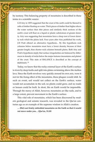 Harun Yahya



by isostasy. This balancing property of mountains is described in these
terms in a scientific source:
     G.B Airy in 1855 suggested that the crust of the earth could be likened to
     rafts of timber floating on water. Thick pieces of timber float higher above
     the water surface than thin pieces and similarly thick sections of the
     earth's crust will float on a liquid or plastic substratum of greater densi-
     ty. Airy was suggesting that mountains have a deep root of lower densi-
     ty rock which the plains lack. Four years after Airy published his work,
     J.H Pratt offered an alternative hypothesis... By this hypothesis rock
     columns below mountains must have a lower density, because of their
     greater length, than shorter rock columns beneath plains. Both Airy and
     Pratt's hypothesis imply that surface irregularities are balanced by differ-
     ences in density of rocks below the major features (mountains and plains)
     of the crust. This state of BALANCE is described as the concept of
     ISOSTASY. 29
     Today, we know that the rocky external layer of the Earth's surface
is riven by deep faults and split into plates swimming above the molten
lava. Since the Earth revolves very quickly around its own axis, were it
not for the fixing effect of the mountains, these plaques would shift. In
such an event, soil would not collect on the Earth's surface, water
would not accumulate in the soil, no plants could grow, and no roads
or houses could be built. In short, life on Earth would be impossible.
Through the mercy of Allah, however, mountains act like nails, and to
a large extent, prevent movement in the Earth's surface.
     This vital role of mountains, which has been discovered by mod-
ern geological and seismic research, was revealed in the Qur'an cen-
turies ago as an example of the supreme wisdom in Allah's creation.
     … [He] cast firmly embedded mountains on the Earth so that it would
     not move under you… (Qur'an, 31:10)




                                      73
 