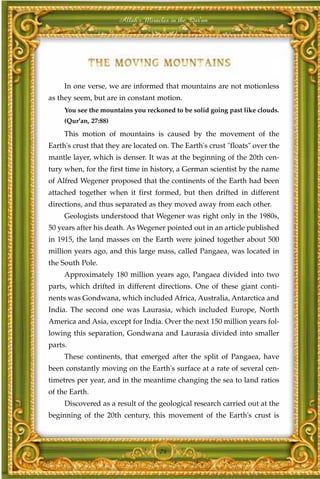 Allah's Miracles in the Qur'an




     In one verse, we are informed that mountains are not motionless
as they seem, but are in constant motion.
     You see the mountains you reckoned to be solid going past like clouds.
     (Qur'an, 27:88)
     This motion of mountains is caused by the movement of the
Earth's crust that they are located on. The Earth's crust "floats" over the
mantle layer, which is denser. It was at the beginning of the 20th cen-
tury when, for the first time in history, a German scientist by the name
of Alfred Wegener proposed that the continents of the Earth had been
attached together when it first formed, but then drifted in different
directions, and thus separated as they moved away from each other.
     Geologists understood that Wegener was right only in the 1980s,
50 years after his death. As Wegener pointed out in an article published
in 1915, the land masses on the Earth were joined together about 500
million years ago, and this large mass, called Pangaea, was located in
the South Pole.
     Approximately 180 million years ago, Pangaea divided into two
parts, which drifted in different directions. One of these giant conti-
nents was Gondwana, which included Africa, Australia, Antarctica and
India. The second one was Laurasia, which included Europe, North
America and Asia, except for India. Over the next 150 million years fol-
lowing this separation, Gondwana and Laurasia divided into smaller
parts.
     These continents, that emerged after the split of Pangaea, have
been constantly moving on the Earth's surface at a rate of several cen-
timetres per year, and in the meantime changing the sea to land ratios
of the Earth.
     Discovered as a result of the geological research carried out at the
beginning of the 20th century, this movement of the Earth's crust is



                                    74
 