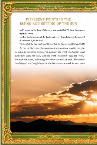 Allah's Miracles in the Qur'an




    No! I swear by the Lord of the easts and wests that We have the power.
    (Qur'an, 70:40)
    Lord of the heavens and the Earth and everything between them; Lord
    of the easts. (Qur'an, 37:5)
    The Lord of the two easts and the Lord of the two wests. (Qur'an, 55:17)

    As can be discerned, the words east and west are used in the plu-
ral sense in the above verses. For instance, the word "mashaariq," used
in the first verse for "east," and the word "maghaarib" used for "west,"
are in plural form, indicating that there are two of each. The words
"mashriqayn" and "maghribayn" in the last verse are used for two easts




                                    76
 