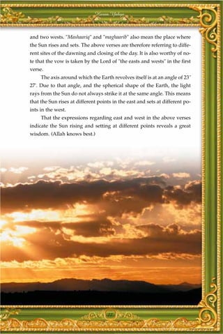 Harun Yahya



and two wests. "Mashaariq" and "maghaarib" also mean the place where
the Sun rises and sets. The above verses are therefore referring to diffe-
rent sites of the dawning and closing of the day. It is also worthy of no-
te that the vow is taken by the Lord of "the easts and wests" in the first
verse.
     The axis around which the Earth revolves itself is at an angle of 23˚
27'. Due to that angle, and the spherical shape of the Earth, the light
rays from the Sun do not always strike it at the same angle. This means
that the Sun rises at different points in the east and sets at different po-
ints in the west.
     That the expressions regarding east and west in the above verses
indicate the Sun rising and setting at different points reveals a great
wisdom. (Allah knows best.)




                                    77
 