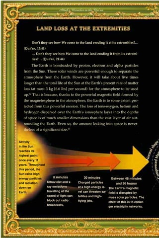 Allah's Miracles in the Qur'an




           Don't they see how We come to the land eroding it at its extremities?…
   (Qur'an, 13:41)
           … Don't they see how We come to the land eroding it from its extremi-
           ties?… (Qur'an, 21:44)
           The Earth is bombarded by proton, electron and alpha particles
   from the Sun. These solar winds are powerful enough to separate the
   atmosphere from the Earth. However, it will take about five times
   longer than the total life of the Sun at the Earth's present rate of matter
   loss (at most 3 kg [6.6 lbs] per second) for the atmosphere to be used
   up.32 That is because, thanks to the powerful magnetic field formed by
   the magnetosphere in the atmosphere, the Earth is to some extent pro-
   tected from this powerful erosion. The loss of ions-oxygen, helium and
   hydrogen-dispersed over the Earth's ionosphere layer into the depths
   of space is of much smaller dimensions than the vast layer of air sur-
   rounding the Earth. Even so, the amount leaking into space is never-
   theless of a significant size.33


Activity
in the Sun
reaches its
highest point
once every 11
years. Throughout
this period, the
Sun rains high
energy particles         8 minutes              30 minutes        Between 48 minutes
and radiation        Ultraviolet and x-   Charged particles           and 96 hours›
down on              ray emissions        at a high energy le-   The Earth's magnetic
Earth.               travelling at the    vel can threaten sa- field is disrupted by
                     speed of light can   tellites and high-   mass solar particles. The
                     block out radio      flying jets.         effect of this is to endan-
                     broadcasts.
                                                                 ger electricity networks.




                                           78
 