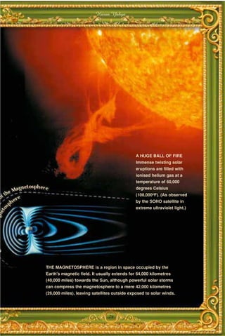 Harun Yahya




                                              A HUGE BALL OF FIRE
                                              Immense twisting solar
                                              eruptions are filled with
                                              ionised helium gas at a
                                              temperature of 60,000
                                              degrees Celsius
                                              (108,000oF). (As observed
                                              by the SOHO satellite in
                                              extreme ultraviolet light.)




THE MAGNETOSPHERE is a region in space occupied by the
Earth's magnetic field. It usually extends for 64,000 kilometres
(40,000 miles) towards the Sun, although powerful solar storms
can compress the magnetosphere to a mere 42,000 kilometres
(26,000 miles), leaving satellites outside exposed to solar winds.




                                79
 