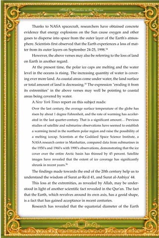 Allah's Miracles in the Qur'an



     Thanks to NASA spacecraft, researchers have obtained concrete
evidence that energy explosions on the Sun cause oxygen and other
gases to disperse into space from the outer layer of the Earth's atmos-
phere. Scientists first observed that the Earth experiences a loss of mat-
ter from its outer layers on September 24-25, 1998.34
     However, the above verses may also be referring to the loss of land
on Earth in another regard.
     At the present time, the polar ice caps are melting and the water
level in the oceans is rising. The increasing quantity of water is cover-
ing ever more land. As coastal areas come under water, the land surface
or total amount of land is decreasing.35 The expression "eroding it from
its extremities" in the above verses may well be pointing to coastal
areas being covered by water.
     A New York Times report on this subject reads:
     Over the last century, the average surface temperature of the globe has
     risen by about 1 degree Fahrenheit, and the rate of warming has acceler-
     ated in the last quarter-century. That is a significant amount… Previous
     studies of satellite and submarine observations have seemed to establish
     a warming trend in the northern polar region and raise the possibility of
     a melting icecap. Scientists at the Goddard Space Science Institute, a
     NASA research center in Manhattan, compared data from submarines in
     the 1950's and 1960's with 1990's observations, demonstrating that the ice
     cover over the entire Arctic basin has thinned by 45 percent. Satellite
     images have revealed that the extent of ice coverage has significantly
     shrunk in recent years.36
     The findings made towards the end of the 20th century help us to
understand the wisdom of Surat ar-Ra'd 41, and Surat al-Anbiya' 44.
     This loss at the extremities, as revealed by Allah, may be under-
stood in light of another scientific fact revealed in the Qur'an. The fact
that the Earth, which revolves around its own axis, has a geoid shape,
is a fact that has gained acceptance in recent centuries.
     Research has revealed that the equatorial diameter of the Earth



                                     80
 
