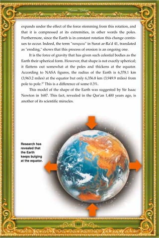 Harun Yahya



expands under the effect of the force stemming from this rotation, and
that it is compressed at its extremities, in other words the poles.
Furthermore, since the Earth is in constant rotation this change contin-
ues to occur. Indeed, the term "nanqusu" in Surat ar-Ra'd 41, translated
as "eroding," shows that this process of erosion is an ongoing one.
     It is the force of gravity that has given such celestial bodies as the
Earth their spherical form. However, that shape is not exactly spherical;
it flattens out somewhat at the poles and thickens at the equator.
According to NASA figures, the radius of the Earth is 6,378.1 km
(3,963.2 miles) at the equator but only 6,356.8 km (3,949.9 miles) from
pole to pole.37 This is a difference of some 0.3%.
     This model of the shape of the Earth was suggested by Sir Isaac
Newton in 1687. This fact, revealed in the Qur'an 1,400 years ago, is
another of its scientific miracles.




Research has
revealed that
the Earth
keeps bulging
at the equator.




                                      81
 