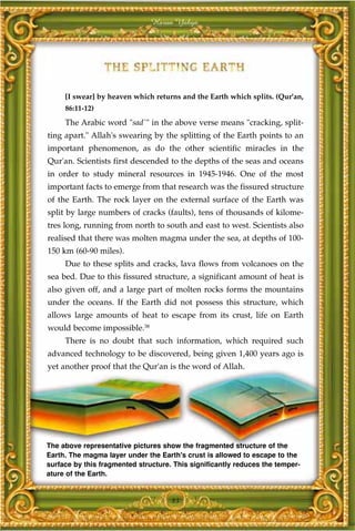 Harun Yahya




     [I swear] by heaven which returns and the Earth which splits. (Qur'an,
     86:11-12)
     The Arabic word "sad`" in the above verse means "cracking, split-
ting apart." Allah's swearing by the splitting of the Earth points to an
important phenomenon, as do the other scientific miracles in the
Qur'an. Scientists first descended to the depths of the seas and oceans
in order to study mineral resources in 1945-1946. One of the most
important facts to emerge from that research was the fissured structure
of the Earth. The rock layer on the external surface of the Earth was
split by large numbers of cracks (faults), tens of thousands of kilome-
tres long, running from north to south and east to west. Scientists also
realised that there was molten magma under the sea, at depths of 100-
150 km (60-90 miles).
     Due to these splits and cracks, lava flows from volcanoes on the
sea bed. Due to this fissured structure, a significant amount of heat is
also given off, and a large part of molten rocks forms the mountains
under the oceans. If the Earth did not possess this structure, which
allows large amounts of heat to escape from its crust, life on Earth
would become impossible.38
     There is no doubt that such information, which required such
advanced technology to be discovered, being given 1,400 years ago is
yet another proof that the Qur'an is the word of Allah.




The above representative pictures show the fragmented structure of the
Earth. The magma layer under the Earth's crust is allowed to escape to the
surface by this fragmented structure. This significantly reduces the temper-
ature of the Earth.


                                     83
 