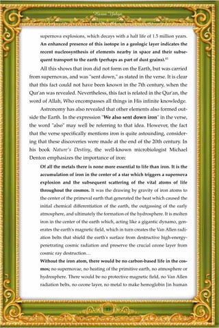 Harun Yahya



     supernova explosions, which decays with a half life of 1.5 million years.
     An enhanced presence of this isotope in a geologic layer indicates the
     recent nucleosynthesis of elements nearby in space and their subse-
     quent transport to the earth (perhaps as part of dust grains).41
     All this shows that iron did not form on the Earth, but was carried
from supernovas, and was "sent down," as stated in the verse. It is clear
that this fact could not have been known in the 7th century, when the
Qur'an was revealed. Nevertheless, this fact is related in the Qur'an, the
word of Allah, Who encompasses all things in His infinite knowledge.
     Astronomy has also revealed that other elements also formed out-
side the Earth. In the expression "We also sent down iron" in the verse,
the word "also" may well be referring to that idea. However, the fact
that the verse specifically mentions iron is quite astounding, consider-
ing that these discoveries were made at the end of the 20th century. In
his book Nature's Destiny, the well-known microbiologist Michael
Denton emphasizes the importance of iron:
     Of all the metals there is none more essential to life than iron. It is the
     accumulation of iron in the center of a star which triggers a supernova
     explosion and the subsequent scattering of the vital atoms of life
     throughout the cosmos. It was the drawing by gravity of iron atoms to
     the center of the primeval earth that generated the heat which caused the
     initial chemical differentiation of the earth, the outgassing of the early
     atmosphere, and ultimately the formation of the hydrosphere. It is molten
     iron in the center of the earth which, acting like a gigantic dynamo, gen-
     erates the earth's magnetic field, which in turn creates the Van Allen radi-
     ation belts that shield the earth's surface from destructive high-energy-
     penetrating cosmic radiation and preserve the crucial ozone layer from
     cosmic ray destruction…
     Without the iron atom, there would be no carbon-based life in the cos-
     mos; no supernovae, no heating of the primitive earth, no atmosphere or
     hydrosphere. There would be no protective magnetic field, no Van Allen
     radiation belts, no ozone layer, no metal to make hemoglobin [in human




                                      85
 