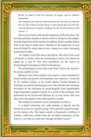 Allah's Miracles in the Qur'an



     blood], no metal to tame the reactivity of oxygen, and no oxidative
     metabolism.
     The intriguing and intimate relationship between life and iron, between
     the red color of blood and the dying of some distant star, not only indi-
     cates the relevance of metals to biology but also the biocentricity of the
     cosmos…42
     This account clearly indicates the importance of the iron atom. The
fact that particular attention is drawn to iron in the Qur'an also empha-
sises the importance of the element. In addition, there is another hidden
truth in the Qur'an which draws attention to the importance of iron:
Surat al-Hadid 25, which refers to iron, contains two rather interesting
mathematical codes.
     "Al- Hadid" is the 57th sura in the Qur'an. The abjad of the word
"Al-Hadid" in Arabic, when the numerological values of its letters are
added up, is also 57. (For abjad calculations see the section on
Numerological Calculations (Abjad) in the Qur'an.)
     The numerological value of the word "hadid" alone is 26. And 26 is
the atomic number of iron.
     Moreover, iron oxide particles were used in a cancer treatment in
recent months and positive developments were observed. A team led
by Dr. Andreas Jordan, at the world famous Charité Hospital in
Germany, succeeded in destroying cancer cells with this new technique
developed for the treatment of cancer-magnetic fluid hyperthermia
(high temperature magnetic liquid). As a result of this technique, first
performed on the 26-year-old Nikolaus H., no new cancer cells were
observed in the patient in the following three months.
     This method of treatment can be summarised as follows:
     1- A liquid containing iron oxide particles is injected into the
tumour by means of a special syringe. These particles spread through-
out the tumour cells. This liquid consists of thousands of millions of
particles, 1,000 times smaller than the red blood corpuscles, of iron
oxide in 1 cm3 that can easily flow through all blood vessels.43



                                     86
 