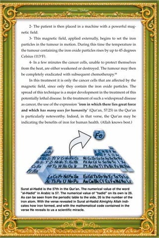 Harun Yahya



     2- The patient is then placed in a machine with a powerful mag-
netic field.
     3- This magnetic field, applied externally, begins to set the iron
particles in the tumour in motion. During this time the temperature in
the tumour containing the iron oxide particles rises by up to 45 degrees
Celsius (113oF).
     4- In a few minutes the cancer cells, unable to protect themselves
from the heat, are either weakened or destroyed. The tumour may then
be completely eradicated with subsequent chemotherapy.44
     In this treatment it is only the cancer cells that are affected by the
magnetic field, since only they contain the iron oxide particles. The
spread of this technique is a major development in the treatment of this
potentially lethal disease. In the treatment of such a widespread disease
as cancer, the use of the expression "iron in which there lies great force
and which has many uses for humanity" (Qur'an, 57:25) in the Qur'an
is particularly noteworthy. Indeed, in that verse, the Qur'an may be
indicating the benefits of iron for human health. (Allah knows best.)




Surat al-Hadid is the 57th in the Qur'an. The numerical value of the word
"al-Hadid" in Arabic is 57. The numerical value of "hadid" on its own is 26.
As can be seen from the periodic table to the side, 26 is the number of the
iron atom. With the verse revealed in Surat al-Hadid Almighty Allah indi-
cates how iron formed, and with the mathematical code contained in the
verse He reveals to us a scientific miracle.



                                      87
 
