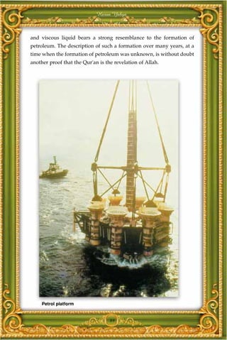 Harun Yahya



and viscous liquid bears a strong resemblance to the formation of
petroleum. The description of such a formation over many years, at a
time when the formation of petroleum was unknown, is without doubt
another proof that the Qur'an is the revelation of Allah.




     Petrol platform


                                   89
 