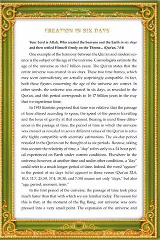 Harun Yahya




     Your Lord is Allah, Who created the heavens and the Earth in six days
     and then settled Himself firmly on the Throne... (Qur'an, 7:54)
     One example of the harmony between the Qur'an and modern sci-
ence is the subject of the age of the universe. Cosmologists estimate the
age of the universe as 16-17 billion years. The Qur'an states that the
entire universe was created in six days. These two time frames, which
may seem contradictory, are actually surprisingly compatible. In fact,
both these figures concerning the age of the universe are correct. In
other words, the universe was created in six days, as revealed in the
Qur'an, and this period corresponds to 16-17 billion years in the way
that we experience time.
     In 1915 Einstein proposed that time was relative, that the passage
of time altered according to space, the speed of the person travelling
and the force of gravity at that moment. Bearing in mind these differ-
ences in the passage of time, the period of time in which the universe
was created as revealed in seven different verses of the Qur'an is actu-
ally highly compatible with scientists' estimations. The six-day period
revealed in the Qur'an can be thought of as six periods. Because, taking
into account the relativity of time, a "day" refers only to a 24-hour peri-
od experienced on Earth under current conditions. Elsewhere in the
universe, however, at another time and under other conditions, a "day"
could refer to a much longer period of time. Indeed, the word "ayyaam"
in the period of six days (sittat ayyaam) in these verses (Qur'an 32:4,
10:3, 11:7, 25:59, 57:4, 50:38, and 7:54) means not only "days," but also
"age, period, moment, term."
     In the first period of the universe, the passage of time took place
much faster than that with which we are familiar today. The reason for
this is that, at the moment of the Big Bang, our universe was com-
pressed into a very small point. The expansion of the universe and



                                    91
 