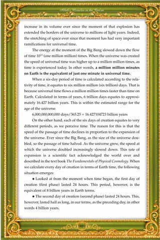 Allah's Miracles in the Qur'an



increase in its volume ever since the moment of that explosion has
extended the borders of the universe to millions of light years. Indeed,
the stretching of space ever since that moment has had very important
ramifications for universal time.
     The energy at the moment of the Big Bang slowed down the flow
of time 1012 (one million million) times. When the universe was created
the speed of universal time was higher up to a million million times, as
time is experienced today. In other words, a million million minutes
on Earth is the equivalent of just one minute in universal time.
     When a six-day period of time is calculated according to the rela-
tivity of time, it equates to six million million (six trillion) days. That is
because universal time flows a million million times faster than time on
Earth. Calculated in terms of years, 6 trillion days equates to approxi-
mately 16.427 billion years. This is within the estimated range for the
age of the universe.
     6,000,000,000,000 days/365.25 = 16.427104723 billion years
     On the other hand, each of the six days of creation equates to very
different periods, as we perceive time. The reason for this is that the
speed of the passage of time declines in proportion to the expansion of
the universe. Ever since the Big Bang, as the size of the universe dou-
bled, so the passage of time halved. As the universe grew, the speed at
which the universe doubled increasingly slowed down. This rate of
expansion is a scientific fact acknowledged the world over and
described in the text book The Fundamentals of Physical Cosmology. When
we calculate every day of creation in terms of Earth time, the following
situation emerges:
     ◆   Looked at from the moment when time began, the first day of
creation (first phase) lasted 24 hours. This period, however, is the
equivalent of 8 billion years in Earth terms.
     ◆   The second day of creation (second phase) lasted 24 hours. This,
however, lasted half as long, in our terms, as the preceding day, in other
words 4 billion years.



                                     92
 
