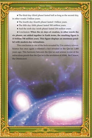 Harun Yahya



     ◆ The   third day (third phase) lasted half as long as the second day,
in other words 2 billion years.
     ◆ The   fourth day (fourth phase) lasted 1 billion years.
     ◆ The   fifth day (fifth phase) lasted 500 million years.
     ◆ And   the sixth day (sixth phase) lasted 250 million years.
     ◆ Conclusion:   When the six days of creation, in other words the
six phases, are added together in Earth terms, the resulting figure is
15 billion 750 million years. This figure displays an enormous paral-
lel with modern-day estimations.
     This conclusion is one of the facts revealed by 21st century science.
Science has once again confirmed a fact revealed in the Qur'an 1,400
years ago. This harmony between the Qur'an and science is one of the
miraculous proofs that the Qur'an is the revelation of Allah, the Creator,
the Omniscient.




                                     93
 