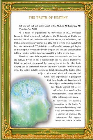 Allah's Miracles in the Qur'an




    But you will not will unless Allah wills. Allah is All-Knowing, All-
    Wise. (Qur'an, 76:30)
    As a result of experiments he performed in 1973, Professor
Benjamin Libet, a neurophysiologist at the University of California,
revealed that all our decisions and choices are set out beforehand, and
that consciousness only comes into play half a second after everything
has been determined.45 This is interpreted by other neurophysiologists
as meaning that we actually live in the past and that our consciousness
is like a monitor which shows us everything half a second later.
    Therefore, none of the experiences we perceive are in real time, but
are delayed by up to half a second from the real events themselves.
Libet carried out his research by making use of the fact that brain
surgery can be performed without the use of narcosis, in other words
while the subject is fully conscious. Libet stimulated the brains of his
                            subjects with small electrical currents, and
                                  when they experienced a perception
                                     that their hands had been touched
                                         the subjects said that they had felt
                                          that "touch" almost half a sec-
                                           ond before. As a result of his
                                           measurements, Libet arrived
                                           at the following conclusion:
                                            All perceptions are normally
                                              transmitted to the brain. As
                                               these are subconsciously eval-
                                               uated and interpreted, the ego
                                                is unaware of anything. The
                                                information   that   appears
                                               before our minds, in other




                                    94
 