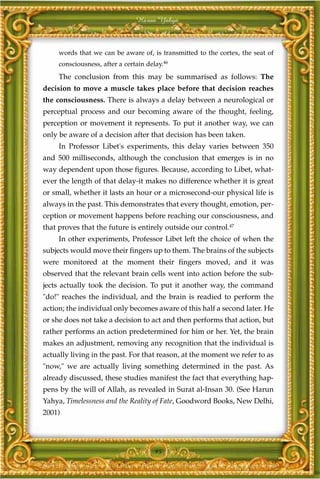 Harun Yahya



     words that we can be aware of, is transmitted to the cortex, the seat of
     consciousness, after a certain delay.46
     The conclusion from this may be summarised as follows: The
decision to move a muscle takes place before that decision reaches
the consciousness. There is always a delay between a neurological or
perceptual process and our becoming aware of the thought, feeling,
perception or movement it represents. To put it another way, we can
only be aware of a decision after that decision has been taken.
     In Professor Libet's experiments, this delay varies between 350
and 500 milliseconds, although the conclusion that emerges is in no
way dependent upon those figures. Because, according to Libet, what-
ever the length of that delay-it makes no difference whether it is great
or small, whether it lasts an hour or a microsecond-our physical life is
always in the past. This demonstrates that every thought, emotion, per-
ception or movement happens before reaching our consciousness, and
that proves that the future is entirely outside our control.47
     In other experiments, Professor Libet left the choice of when the
subjects would move their fingers up to them. The brains of the subjects
were monitored at the moment their fingers moved, and it was
observed that the relevant brain cells went into action before the sub-
jects actually took the decision. To put it another way, the command
"do!" reaches the individual, and the brain is readied to perform the
action; the individual only becomes aware of this half a second later. He
or she does not take a decision to act and then performs that action, but
rather performs an action predetermined for him or her. Yet, the brain
makes an adjustment, removing any recognition that the individual is
actually living in the past. For that reason, at the moment we refer to as
"now," we are actually living something determined in the past. As
already discussed, these studies manifest the fact that everything hap-
pens by the will of Allah, as revealed in Surat al-Insan 30. (See Harun
Yahya, Timelessness and the Reality of Fate, Goodword Books, New Delhi,
2001)




                                       95
 