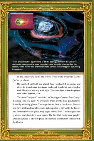 Harun Yahya




There are antimatter equivalents of all the basic particles in the universe.
Antimatters possess the same mass but carry opposite charges. For that
reason, when matter and antimatter make contact they disappear by turning
into energy.



     In the same way, fruits, are of two types: male or female. As the
Qur'an proclaims:
     He stretched out Earth and placed firmly embedded mountains and
     rivers in it, and made two types [male and female] of every kind of
     fruit. He covers over day with night. There are signs in that for people
     who reflect. (Qur'an, 13:3)
     The word "zawjayni," translated as "two types," comes from "zawj,"
meaning "one of a pair." As we know, fruits are the final product pro-
duced by ripening plants. The stage before fruit is the flower. Flowers
also have male and female organs. When pollen is carried to the flower
and fertilization takes place, they begin to bear fruit. The fruit gradual-
ly ripens and starts to release seeds. The fact that fruits have gender-
specific features is another piece of scientific information indicated in
the Qur'an.



                                     97
 