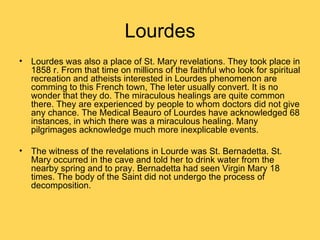 Lourdes
• Lourdes was also a place of St. Mary revelations. They took place in
  1858 r. From that time on millions of the faithful who look for spiritual
  recreation and atheists interested in Lourdes phenomenon are
  comming to this French town, The leter usually convert. It is no
  wonder that they do. The miraculous healings are quite common
  there. They are experienced by people to whom doctors did not give
  any chance. The Medical Beauro of Lourdes have acknowledged 68
  instances, in which there was a miraculous healing. Many
  pilgrimages acknowledge much more inexplicable events.

• The witness of the revelations in Lourde was St. Bernadetta. St.
  Mary occurred in the cave and told her to drink water from the
  nearby spring and to pray. Bernadetta had seen Virgin Mary 18
  times. The body of the Saint did not undergo the process of
  decomposition.
 