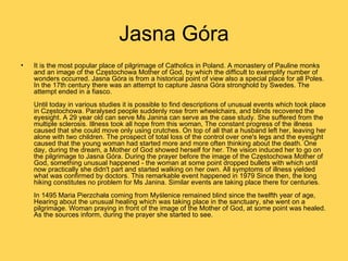 Jasna Góra
•   It is the most popular place of pilgrimage of Catholics in Poland. A monastery of Pauline monks
    and an image of the Częstochowa Mother of God, by which the difficult to exemplify number of
    wonders occurred. Jasna Góra is from a historical point of view also a special place for all Poles.
    In the 17th century there was an attempt to capture Jasna Góra stronghold by Swedes. The
    attempt ended in a fiasco.
    Until today in various studies it is possible to find descriptions of unusual events which took place
    in Częstochowa. Paralysed people suddenly rose from wheelchairs, and blinds recovered the
    eyesight. A 29 year old can serve Ms Janina can serve as the case study. She suffered from the
    multiple sclerosis. Illness took all hope from this woman, The constant progress of the illness
    caused that she could move only using crutches. On top of all that a husband left her, leaving her
    alone with two children. The prospect of total loss of the control over one's legs and the eyesight
    caused that the young woman had started more and more often thinking about the death. One
    day, during the dream, a Mother of God showed herself for her. The vision induced her to go on
    the pilgrimage to Jasna Góra. During the prayer before the image of the Częstochowa Mother of
    God, something unusual happened - the woman at some point dropped bullets with which until
    now practically she didn't part and started walking on her own. All symptoms of illness yielded
    what was confirmed by doctors. This remarkable event happened in 1979 Since then, the long
    hiking constitutes no problem for Ms Janina. Similar events are taking place there for centuries.
    In 1495 Maria Pierzchała coming from Myślenice remained blind since the twelfth year of age,
    Hearing about the unusual healing which was taking place in the sanctuary, she went on a
    pilgrimage. Woman praying in front of the image of the Mother of God, at some point was healed.
    As the sources inform, during the prayer she started to see.
 