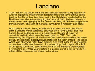 Lanciano
•   Town in Italy, the place, were the Eucharistical miracle recognized by the
    Church happened. History which rendered this small town famous dates
    back to the 8th century Just then, during the Holy Mass conducted by the
    Basilian monk who was undergoing the crisis of faith, the Host being in a
    monstrance, and signifying in the Church the Body of Christ undergone the
    transformation. The slice of the wafer turned into a real body and blood.
    Both body and blood, being an effect of that event survived the test of
    time. Scientists which performed analyses don't have doubts, that real
    human tissue and blood are in a monstrance. Results of inquiry of
    scientists explicitly determine the blood type, as "AB". The body
    constituting the fragment of the tissue of the cardiac muscle has the same
    group. The identical blood type was stated on the Turin shroud. The tissue
    which was observed, didn't have signs of cuts what made the interference
    of man impossible into the event. It is astounding, that in spite of the lack
    of using any conserving substances, none of the elements disintegrated.
    From before over 1000 years before it is possible until today to watch the
    effect of that miracle at the church in Lanciano.
 