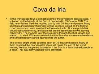 Cova da Iria
•   In this Portuguese town a climactic point of the revelations took its place, It
    is known as the Miracle of the Sun. It happened in 13 October 1917 The
    field near Fatima filled the recalled day up with 70 thousand people. Many
    scientists and atheists which with tongue in cheek looked on the faithful
    crowd arrived and were awaited the foretold miracle. At some point dark
    clouds obscured the sky, and a rain fell on the assembled crowd, leaving
    nobody dry. The moment later the Sun came through the thick clouds and
    started... to whirl. Witnesses related that the Sun was in a remarkable dance
    and simultaneously started approaching the Earth.

    The turning bright shield could be seen by 70 thousand people. Many of
    them expected the near disaster which will cause the end of the world.
    Nothing like that happened. Instead of it the Sun in a flash drained people in
    a flash. That day many atheists were converted.
 