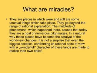 What are miracles?
• They are places in which were and still are some
  unusual things which take place. They go beyond the
  range of rational explanation. The multitude of
  phenomena, which happened there, causes that today
  they are a goal of numerous pilgrimages. In a natural
  way these places have become the catalyst of the
  worldview changes. It is not a surprise that even the
  biggest sceptics, confronting its rational point of view
  with a „wonderfull" character of these lands are made to
  realise their own belief.
 