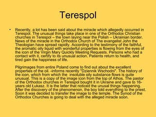 Terespol
•   Recently, a lot has been said about the miracle which allegedly occurred in
    Terespol. The unusual things take place in one of the Orthodox Christian
    churches in Terespol – the town laying near the Polish – Ukrainian border.
    News of the miracle in the Orthodox Church of The evangelist John the
    Theologian have spread rapidly. According to the testimony of the faithful,
    the aromatic oily liquid with wonderful properties is flowing from the eyes of
    the icon of the Virgin Mary Quickly Meeting Requests. Persons who had a
    contact with it, certify to its unusual action. Patients return to health, and
    tired gain the happiness of life.
    Pilgrimages from entire Poland come to find out about the excellent
    properties of the oil. -informs recently "Dziennik Wschodni". The history of
    the icon, which from which the insoluble oily substance flows is quite
    unusual. This is a copy of the image icon from the top of Athos. The pastor
    of the Orthodox churches in Terespol bought it in Ukraine and gave to 16-
    years old Łukasz. It is the latter that noticed the unusal things happening.
    After the discovery of the phenomenon, the boy told everything to the priest.
    Soon it was decided to transfer the image to the temple. The Synod of the
    Orthodox Churches is going to deal with the alleged miracle soon.
 