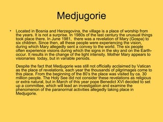 Medjugorie
•   Located in Bosnia and Herzegovina, the village is a place of worship from
    the years. It is not a surprise. In 1980s of the last century the unusual things
    took place there. In June 1981, there was a revelation of Mary (Gospa) to
    six children. Since then, all these people were experiencing the vision,
    during which Mary allegedly sent a convey to the world. The six people
    often experience visions during which the signs in the sky and on the Earth-
    occur. It results in the change of the light intensity. Mother Mary appears to
    visionaries today, but in variable periods.
    Despite the fact that Medjugorie was still not officially acclaimed by Vatican
    as the place of revelations, each year the thousands of pilgrimages come to
    this place. From the beginning of the 80’s the place was visited by ca. 30
    million people. The Holy See did not consider these revelations as religious
    or extra natural, but in March of this year pope Benedict XVI decided to set
    up a committee, which will lead an investigation and examine the
    phenomenon of the paranormal activities allegedly taking place in
    Medjugorie.
 