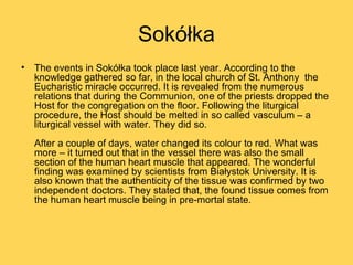 Sokółka
• The events in Sokółka took place last year. According to the
  knowledge gathered so far, in the local church of St. Anthony the
  Eucharistic miracle occurred. It is revealed from the numerous
  relations that during the Communion, one of the priests dropped the
  Host for the congregation on the floor. Following the liturgical
  procedure, the Host should be melted in so called vasculum – a
  liturgical vessel with water. They did so.
  After a couple of days, water changed its colour to red. What was
  more – it turned out that in the vessel there was also the small
  section of the human heart muscle that appeared. The wonderful
  finding was examined by scientists from Białystok University. It is
  also known that the authenticity of the tissue was confirmed by two
  independent doctors. They stated that, the found tissue comes from
  the human heart muscle being in pre-mortal state.
 