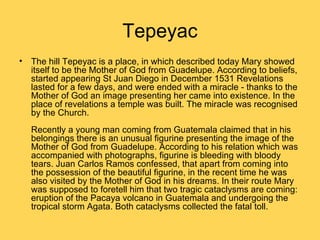 Tepeyac
• The hill Tepeyac is a place, in which described today Mary showed
  itself to be the Mother of God from Guadelupe. According to beliefs,
  started appearing St Juan Diego in December 1531 Revelations
  lasted for a few days, and were ended with a miracle - thanks to the
  Mother of God an image presenting her came into existence. In the
  place of revelations a temple was built. The miracle was recognised
  by the Church.
   Recently a young man coming from Guatemala claimed that in his
   belongings there is an unusual figurine presenting the image of the
   Mother of God from Guadelupe. According to his relation which was
   accompanied with photographs, figurine is bleeding with bloody
   tears. Juan Carlos Ramos confessed, that apart from coming into
   the possession of the beautiful figurine, in the recent time he was
   also visited by the Mother of God in his dreams. In their route Mary
   was supposed to foretell him that two tragic cataclysms are coming:
   eruption of the Pacaya volcano in Guatemala and undergoing the
   tropical storm Agata. Both cataclysms collected the fatal toll.
 