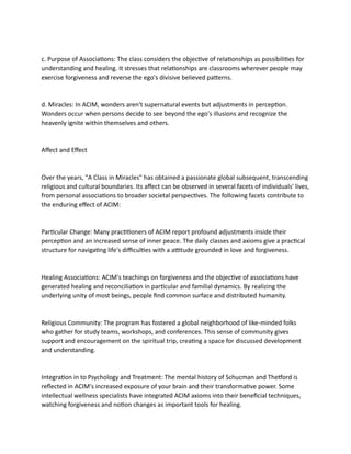 c. Purpose of Associations: The class considers the objective of relationships as possibilities for
understanding and healing. It stresses that relationships are classrooms wherever people may
exercise forgiveness and reverse the ego's divisive believed patterns.
d. Miracles: In ACIM, wonders aren't supernatural events but adjustments in perception.
Wonders occur when persons decide to see beyond the ego's illusions and recognize the
heavenly ignite within themselves and others.
Affect and Effect
Over the years, "A Class in Miracles" has obtained a passionate global subsequent, transcending
religious and cultural boundaries. Its affect can be observed in several facets of individuals' lives,
from personal associations to broader societal perspectives. The following facets contribute to
the enduring effect of ACIM:
Particular Change: Many practitioners of ACIM report profound adjustments inside their
perception and an increased sense of inner peace. The daily classes and axioms give a practical
structure for navigating life's difficulties with a attitude grounded in love and forgiveness.
Healing Associations: ACIM's teachings on forgiveness and the objective of associations have
generated healing and reconciliation in particular and familial dynamics. By realizing the
underlying unity of most beings, people find common surface and distributed humanity.
Religious Community: The program has fostered a global neighborhood of like-minded folks
who gather for study teams, workshops, and conferences. This sense of community gives
support and encouragement on the spiritual trip, creating a space for discussed development
and understanding.
Integration in to Psychology and Treatment: The mental history of Schucman and Thetford is
reflected in ACIM's increased exposure of your brain and their transformative power. Some
intellectual wellness specialists have integrated ACIM axioms into their beneficial techniques,
watching forgiveness and notion changes as important tools for healing.
 