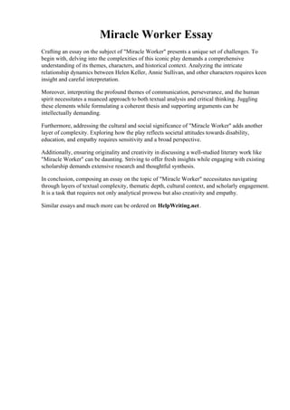 Miracle Worker Essay
Crafting an essay on the subject of "Miracle Worker" presents a unique set of challenges. To
begin with, delving into the complexities of this iconic play demands a comprehensive
understanding of its themes, characters, and historical context. Analyzing the intricate
relationship dynamics between Helen Keller, Annie Sullivan, and other characters requires keen
insight and careful interpretation.
Moreover, interpreting the profound themes of communication, perseverance, and the human
spirit necessitates a nuanced approach to both textual analysis and critical thinking. Juggling
these elements while formulating a coherent thesis and supporting arguments can be
intellectually demanding.
Furthermore, addressing the cultural and social significance of "Miracle Worker" adds another
layer of complexity. Exploring how the play reflects societal attitudes towards disability,
education, and empathy requires sensitivity and a broad perspective.
Additionally, ensuring originality and creativity in discussing a well-studied literary work like
"Miracle Worker" can be daunting. Striving to offer fresh insights while engaging with existing
scholarship demands extensive research and thoughtful synthesis.
In conclusion, composing an essay on the topic of "Miracle Worker" necessitates navigating
through layers of textual complexity, thematic depth, cultural context, and scholarly engagement.
It is a task that requires not only analytical prowess but also creativity and empathy.
Similar essays and much more can be ordered on HelpWriting.net.
Miracle Worker EssayMiracle Worker Essay
 