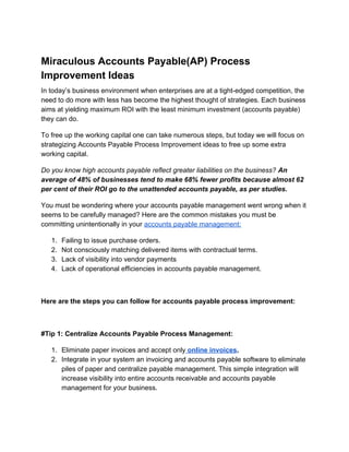Miraculous Accounts Payable(AP) Process
Improvement Ideas
In today’s business environment when enterprises are at a tight-edged competition, the
need to do more with less has become the highest thought of strategies. Each business
aims at yielding maximum ROI with the least minimum investment (accounts payable)
they can do.
To free up the working capital one can take numerous steps, but today we will focus on
strategizing Accounts Payable Process Improvement ideas to free up some extra
working capital.
Do you know high accounts payable reflect greater liabilities on the business? ​An
average of 48% of businesses tend to make 68% fewer profits because almost 62
per cent of their ROI go to the unattended accounts payable, as per studies.
You must be wondering where your accounts payable management went wrong when it
seems to be carefully managed? Here are the common mistakes you must be
committing unintentionally in your​ ​accounts payable management:
1. Failing to issue purchase orders.
2. Not consciously matching delivered items with contractual terms.
3. Lack of visibility into vendor payments
4. Lack of operational efficiencies in accounts payable management.
Here are the steps you can follow for accounts payable process improvement:
#Tip 1: Centralize Accounts Payable Process Management:
1. Eliminate paper invoices and accept only​ online invoices​.
2. Integrate in your system an invoicing and accounts payable software to eliminate
piles of paper and centralize payable management. This simple integration will
increase visibility into entire accounts receivable and accounts payable
management for your business.
 