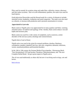 Pliny used its remedy for scorpion stings and snake bites, callosities, tumors, abscesses 
and skin rashes (eczema). Due to its anti­inflammatory 
qualities, the seeds were used for 
head injuries. 
Greek physician Dioscorides used the blessed seeds for a variety of ailments to include: 
intestinal worms, headaches, toothaches and nasal congestion. The seeds were also used 
as a diuretic, to increase milk production and to promote menstruation in women. 
Appreciated in Ayurveda 
Black cumin or Nigella sativa was appreciated for its many qualities and bitter, warming 
stimulant nature. In tradition and typology of the 3 doshas, black cumin reduces veta and 
kapha and increases pitta. 
Black cumin was used for a wide variety of complaints, such as anorexia, certain 
disorders of the nervous system, discharge and venereal disease. 
Nigella Sativa Used in Orient 
Nigella sativa was used in the orient for stomach problems, diarrhea, flatulence, 
constipation, jaundice, dandruff, hair loss, skin care, congestion, dementia, infections, 
worms, menstrual problems and bronchial disorders. 
In the 16th to 18th century the German Medical Encyclopedias, Hieronymus Boch, 
"New Kreutterbuch 1539 and Jacobus Theodorus Tabernaemontanus, and "The new 
Complete Herbal Book," all gave great respect to Nigella sativa. 
The oil was used traditionally as others did, but now it was being used on dogs, cats and 
horses. 
Back to the top 
 