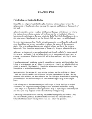 CHAPTER TWO 
Faith Healing and Spirituality Healing 
Note: This is a religious backed philosophy. For those who do not care to know the 
religious side of Nigella sativa they may skip this page and read further on the research of 
this seed. 
All medicine and its core are based on faith healing. If you go to the doctor, you believe 
that his injection, medicine or advice will heal you and that is what faith is all about. 
Islamic medicine is based on the same principals. Belief that Allah (God) has sent down 
this miracle cure (Nigella sativa) and that through faith and prayer you will be healed. 
So before learning more about Nigella sativa (black cumin) you will need to understand 
more about Islam and how we received the revelation that it cures all disease except 
death. Also try to understand our second principal in Islam and that is that sickness 
brings relief from sin and the second cause of illness is by living an unhealthy lifestyle. 
Allah gave us black seeds to save us from death and through my belief in his mercy and 
forgiveness, I am healed. I do not believe in doctors or pharmacy medicines, except in 
extreme circumstances. I believe that Allah will heal me and thus I take Nigella sativa 
every day. 
I have been extremely sick in the past with many illnesses starting with Epstein Barr that 
led me to have dementia and MS. I have been saved every time by my belief in Allah and 
gizhah as we call it (Nigella sativa). Now I also believe that through my illnesses I have 
learned how to heal them and can help others. 
Islam also states that anyone sick may seek the guidance and the medicine of a doctor. 
This is not forbidden and in case of extreme emergencies this should be done. Having 
faith that Allah will heal you does not mean that you lie in your death bed with agonizing 
pain and believe that a miracle angel will come and swoop you away on his winged 
horse. 
Faith healing and its belief means that you have sought to follow the ways of Prophet 
Mohammad and his guidance and you put your trust in God for the ultimate healing. 
This is why it is so important to take Nigella sativa daily to improve your immune system 
and make your body prepared for any illness that may come your way. 
I personally have seen miracles come my way and before beginning any routine I pray 
and ask for Allah's guidance. Each time he has shown me the correct procedure. I 
believe that there is a cure for any illness I had and I follow His guidance. 
 