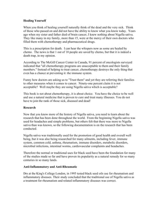 Healing Yourself 
When you think of healing yourself naturally think of the dead and the very sick. Think 
of those who passed on and did not have the ability to know what you know today. Years 
ago when my sister and father died of brain cancer, I knew nothing about Nigella sativa. 
They like many in my family, more than 15, were at the mercy of their own doctors who 
filled them with chemotherapy and pharmaceutical drugs. 
This is a prescription for death. I can hear the whispers now as some are healed by 
chemo. The news is that 1 out of 10 people are saved by chemo, but that it is indeed a 
death trap, in my opinion. 
According to The McGill Cancer Center in Canada, 91 percent of oncologists surveyed 
indicated that "all chemotherapy programs are unacceptable to them and their family 
members." Instead of helping to treat cancer, chemotherapy destroys the only thing that 
even has a chance at preventing it: the immune system. 
Funny how doctors are asking us to "Trust them" and yet they are referring their families 
to other measures when it comes to cancer. Ninety­one 
percent claim it is not 
acceptable? Well maybe they are using Nigella sativa which is acceptable? 
This book is not about chemotherapy, it is about choice. You have the choice to be well 
and use a natural medicine that is proven to cure and treat many illnesses. You do not 
have to join the rank of those sick, diseased and dead! 
Research 
Now that you know more of the history of Nigella sativa, you need to learn about the 
research that has been done throughout the world. From the beginning Nigella sativa was 
used for headaches and simple problems, but others felt that there was more to Nigella 
sativa than was known, so the following documentation is on the research that has been 
conducted. 
Nigella sativa was traditionally used for the promotion of good health and overall well 
being, but it was also being researched for many ailments, including fever, immune 
system, common cold, asthma, rheumatism, immune disorders, metabolic disorders, 
microbial infections, intestinal worms, cardiovascular complaints and headaches. 
Therefore the normal or traditional uses for black seed have been the foundation for many 
of the studies made so far and have proven its popularity as a natural remedy for so many 
centuries in so many lands. 
Anti­Inflammatory 
and Anti­Rheumatic 
Drs at the King's College London, in 1995 tested black seed oils use for rheumatism and 
inflammatory diseases. Their study concluded that the traditional use of Nigella sativa as 
a treatment for rheumatism and related inflammatory diseases was correct. 
 