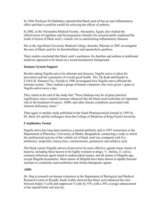 In 1960, Professor El­Dakhakny 
reported that black seed oil has an anti­inflammatory 
effect and that it could be useful for relieving the effects of arthritis. 
In 2002, at the Alexandria Medical Faculty, Alexandria, Egypt, also studied the 
effectiveness of nigellone and thymoquinone whereby his research partly explained the 
mode of action of black seed’s volatile oils in ameliorating inflammatory diseases. 
Drs at the Aga Khan University Medical College, Karachi, Pakistan in 2001 investigated 
the uses of black seed for its bronchodilator and spasmolytic qualities. 
Their studies concluded that black seed’s usefulness for diarrhea and asthma in traditional 
medicine appeared to be based on a sound mechanistic background. 
Immune System Support 
Besides taking Nigella sativa for ailments and diseases, Nigella sativa is taken for 
prevention and for a promoter of overall good health. Drs. Ek­Kadi 
and Kandil at 
I.I.M.E.R. Panama City, Florida in 1986 investigated how Nigella sativa affected the 
immune system. They studied a group of human volunteers who were given 1 gram of 
Nigella sativa twice a day. 
They stated at the end of the study that "These findings may be of great practical 
significance since a natural immune enhanced like the black seed could play an important 
role in the treatment of cancer, AIDS, and other disease conditions associated with 
immune deficiency states." 
Then again in another study published in the Saudi Pharmaceutical Journal in 1993 by 
Dr. Basil Ali and his colleagues from the College of Medicine at King Faisal University. 
5 Antibiotics Tested 
Nigella sativa has long been touted as a natural antibiotic and in 1997 researchers at the 
Department of Pharmacy, University of Dhaka, Bangladesh, conducting a study in which 
the antibacterial activity of the volatile oil of black seed was compared with five 
antibiotics: ampicillin, tetracycline, cotrimoxazole, gentamicin and nalidixic acid. 
The black cumin (Nigella sativa) oil proved to be more effective against many strains of 
bacteria, including those known to be highly resistant to drugs. V. cholera, E. coli (a 
common infectious agent found in undercooked meats), and all strains of Shigella spp., 
except Shigella dysenteries. Most strains of Shigella have been shown to rapidly become 
resistant to commonly used antibiotics and chemo­therapeutic 
agents. 
AIDS 
Dr. Haq in research on human volunteers at the Department of Biological and Medical 
Research Center in Riyadh, Saudi Arabia showed that black seed enhanced the ratio 
between helper T­cells 
and suppressor T­cells 
by 55% with a 30% average enhancement 
of the natural killer cell activity. 
 