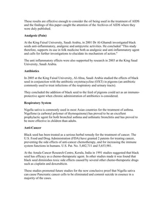 These results are effective enough to consider the oil being used in the treatment of AIDS 
and the findings of this paper caught the attention of the Archives of AIDS where they 
were duly published. 
Analgesic (Pain) 
At the King Faisal University, Saudi Arabia, in 2001 Dr Al­Ghamdi 
investigated black 
seeds anti­inflammatory, 
analgesic and antipyretic activities. He concluded “This study 
therefore, supports its use in folk medicine both as analgesic and anti­inflammatory 
agent 
and calls for further investigations to elucidate its mechanism of action." 
The anti inflammatory effects were also supported by research in 2003 at the King Saud 
University, Saudi Arabia. 
Antibiotics 
In 2005 at the King Faisal University, Al­Ahsa, 
Saudi Arabia studied the effects of black 
seed in conjunction with the antibiotic oxytetracycline (OXT) in pigeons (an antibiotic 
commonly used to treat infections of the respiratory and urinary tracts). 
They concluded the addition of black seed to the feed of pigeons could act as an immuno­protective 
agent when chronic administration of antibiotics is considered. 
Respiratory System 
Nigella sativa is commonly used in most Asian countries for the treatment of asthma. 
Nigellone (a carbonyl polymer of thymoquinone) has proved to be an excellent 
prophylactic agent for both bronchial asthma and asthmatic bronchitis and has proved to 
be more effective in children than adults. 
Anti­Cancer 
Black seed has been treated as a serious herbal remedy for the treatment of cancer. The 
U.S. Food and Drug Administration (FDA) have granted 2 patents for treating cancer, 
preventing the side effects of anti­cancer 
chemotherapy, and for increasing the immune 
system functions in humans. U.S. Pat. No. 5,482,711 and 5,653,981. 
At the Amala Cancer Research Centre, Kerala, India in 1991 studies suggested that black 
seed has efficacy as a chemo­therapeutic 
agent. In other studies made it was found that 
black seed diminishes toxic side effects caused by several other chemo­therapeutic 
drugs 
such as cisplatin and doxorubicin. 
These studies promoted future studies for the now conclusive proof that Nigella sativa 
can cause Pancreatic cancer cells to be eliminated and commit suicide in essence in a 
majority of the cases. 
 