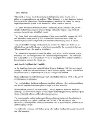 Tumor Therapy 
What needs to be said for all these studies to be legitimate is that Nigella sativa is 
effective on cancers in stage one and two. When the cancer is in stage three and four and 
has spread to the other organs, Nigella sativa cannot annihilate the cancer, but merely 
improve the immune system so the patient has a better chance of survival. 
The Cancer Research Laboratory of Hilton Head Island, South Carolina, USA, in 1997 
stated it had enormous success in tumor therapy without the negative side effects of 
common chemo­therapy 
using black cumin. 
They found that it increased the growth rate of bone marrow cells by a staggering 250% 
and it inhibited tumor growth by 50%. It stimulated immune cells and raised the 
interferon production which protects cells from the cell destroying effect of viruses. 
They confirmed the strongly anti­bacterial 
and anti­mycotic 
effects and that it has an 
effect in lowering the blood sugar level which is essential for the treatment of diabetes. 
What wonderful news for people with diabetes. 
The cancer research group concluded that when a person has a healthy immune system, 
the cancer cells are destroyed before the cancer endangers the patient. They concluded 
that black seed oil is an ideal candidate for use in cancer prevention and cure and that it 
has remarkable promises for clinical use. 
Anti­fungal; 
Anti bacterial (Candida) 
At the Aga Khan University Medical College, Karachi, Pakistan, (2003) the anti­fungal 
activity of Black seed was studied to see if it was effective against Candida. Candida was 
injected into mice so that their spleen liver and kidneys were infected. 
Black seed extract was fed to the mice which exhibited an inhibitory effect on the growth 
of the organism in all organs. 
They concluded that the Black seed extract exhibited inhibitory effect against candidiasis 
and that the traditional use of the plant in fungal infections was valid. 
In the Pakistan Journal of Medical Science, (2005) a paper was published where the 
antifungal and antibacterial effects of black seed were tested against standard and hospital 
strains of Candida albicans.nd Pseudomonas aeroginosa. 
The examiners also studied and compared drugs, clotrimazole (an anti­fungal 
ointment 
used to topically treat vaginal candidiasis and Candida of the scrotum and anus.), 
cloxacillin (a semi­synthetic 
antibiotic in the same class as penicillin) and gentamicin (an 
antibiotic.) respectively. 
The end results coincided with the first group who studied Candida that indeed black seed 
is a valid treatment. 
 