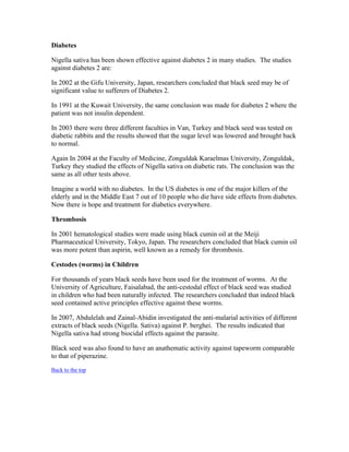 Diabetes 
Nigella sativa has been shown effective against diabetes 2 in many studies. The studies 
against diabetes 2 are: 
In 2002 at the Gifu University, Japan, researchers concluded that black seed may be of 
significant value to sufferers of Diabetes 2. 
In 1991 at the Kuwait University, the same conclusion was made for diabetes 2 where the 
patient was not insulin dependent. 
In 2003 there were three different faculties in Van, Turkey and black seed was tested on 
diabetic rabbits and the results showed that the sugar level was lowered and brought back 
to normal. 
Again In 2004 at the Faculty of Medicine, Zonguldak Karaelmas University, Zonguldak, 
Turkey they studied the effects of Nigella sativa on diabetic rats. The conclusion was the 
same as all other tests above. 
Imagine a world with no diabetes. In the US diabetes is one of the major killers of the 
elderly and in the Middle East 7 out of 10 people who die have side effects from diabetes. 
Now there is hope and treatment for diabetics everywhere. 
Thrombosis 
In 2001 hematological studies were made using black cumin oil at the Meiji 
Pharmaceutical University, Tokyo, Japan. The researchers concluded that black cumin oil 
was more potent than aspirin, well known as a remedy for thrombosis. 
Cestodes (worms) in Children 
For thousands of years black seeds have been used for the treatment of worms. At the 
University of Agriculture, Faisalabad, the anti­cestodal 
effect of black seed was studied 
in children who had been naturally infected. The researchers concluded that indeed black 
seed contained active principles effective against these worms. 
In 2007, Abdulelah and Zainal­Abidin 
investigated the anti­malarial 
activities of different 
extracts of black seeds (Nigella. Sativa) against P. berghei. The results indicated that 
Nigella sativa had strong biocidal effects against the parasite. 
Black seed was also found to have an anathematic activity against tapeworm comparable 
to that of piperazine. 
Back to the top 
 