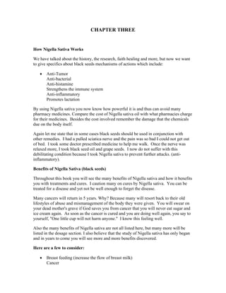 CHAPTER THREE 
How Nigella Sativa Works 
We have talked about the history, the research, faith healing and more, but now we want 
to give specifics about black seeds mechanisms of actions which include: 
 Anti­Tumor 
Anti­bacterial 
Anti­histamine 
Strengthens the immune system 
Anti­inflammatory 
Promotes lactation 
By using Nigella sativa you now know how powerful it is and thus can avoid many 
pharmacy medicines. Compare the cost of Nigella sativa oil with what pharmacies charge 
for their medicines. Besides the cost involved remember the damage that the chemicals 
due on the body itself. 
Again let me state that in some cases black seeds should be used in conjunction with 
other remedies. I had a pulled sciatica nerve and the pain was so bad I could not get out 
of bed. I took some doctor prescribed medicine to help me walk. Once the nerve was 
relaxed more, I took black seed oil and grape seeds. I now do not suffer with this 
debilitating condition because I took Nigella sativa to prevent further attacks. (anti­inflammatory). 
Benefits of Nigella Sativa (black seeds) 
Throughout this book you will see the many benefits of Nigella sativa and how it benefits 
you with treatments and cures. I caution many on cures by Nigella sativa. You can be 
treated for a disease and yet not be well enough to forget the disease. 
Many cancers will return in 5 years. Why? Because many will resort back to their old 
lifestyles of abuse and mismanagement of the body they were given. You will swear on 
your dead mother's grave if God saves you from cancer that you will never eat sugar and 
ice cream again. As soon as the cancer is cured and you are doing well again, you say to 
yourself, "One little cup will not harm anyone." I know this feeling well. 
Also the many benefits of Nigella sativa are not all listed here, but many more will be 
listed in the dosage section. I also believe that the study of Nigella sativa has only began 
and in years to come you will see more and more benefits discovered. 
Here are a few to consider: 
 Breast feeding (increase the flow of breast milk) 
Cancer 
 